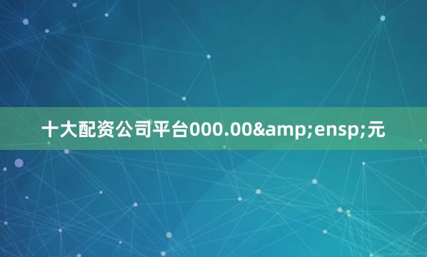 十大配资公司平台000.00&ensp;元