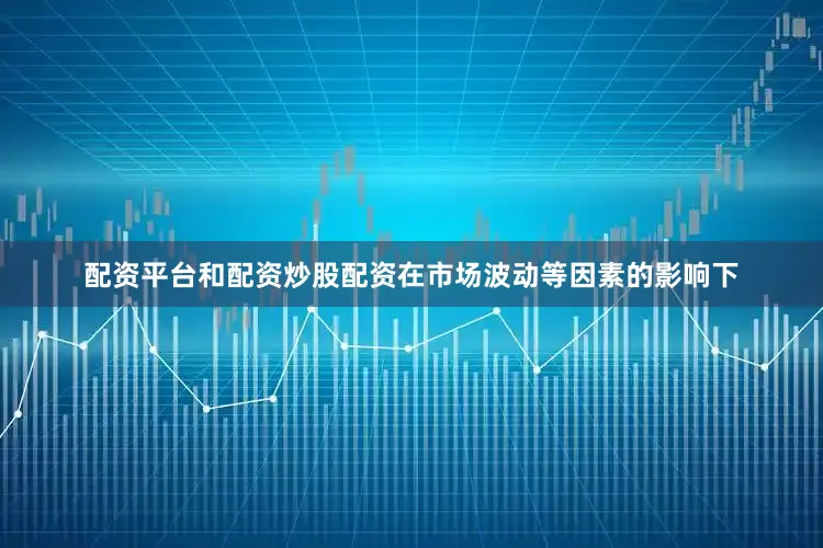 配资平台和配资炒股配资在市场波动等因素的影响下