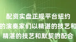 配资实盘正规平台纽约爱乐乐团的演奏家们以精湛的技艺和默契的配合