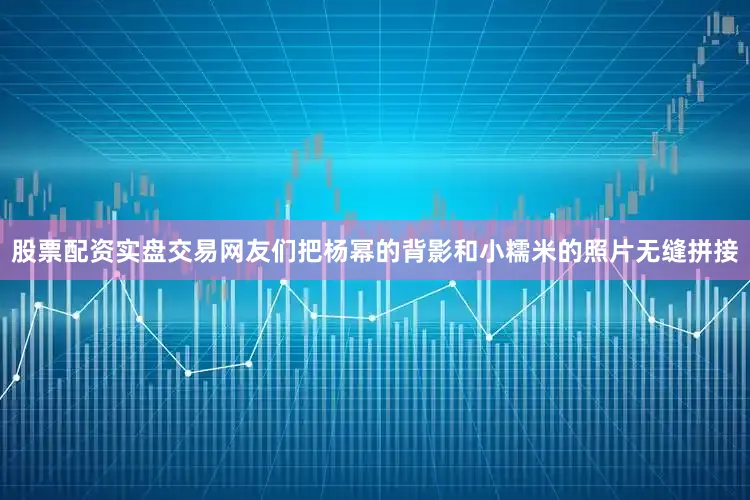 股票配资实盘交易网友们把杨幂的背影和小糯米的照片无缝拼接