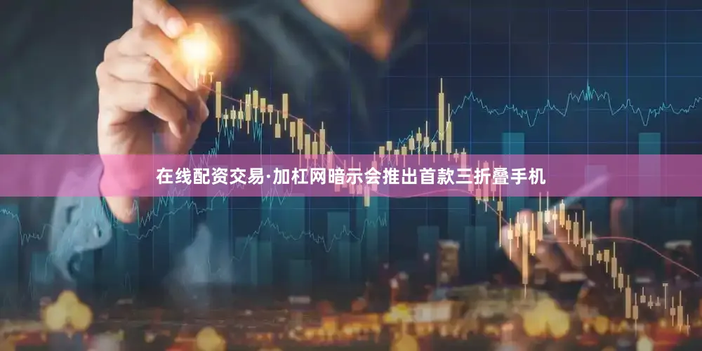 在线配资交易·加杠网暗示会推出首款三折叠手机