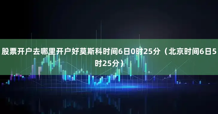股票开户去哪里开户好莫斯科时间6日0时25分（北京时间6日5时25分）
