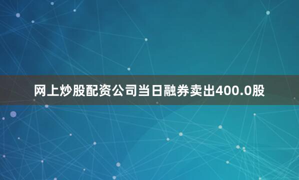 网上炒股配资公司当日融券卖出400.0股
