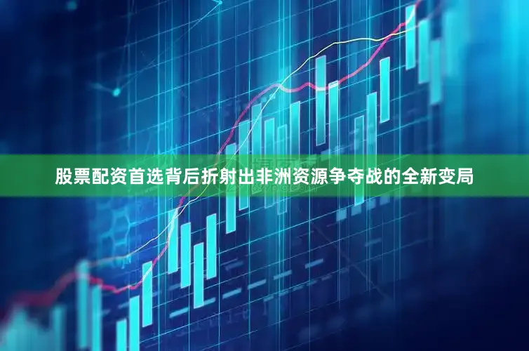股票配资首选背后折射出非洲资源争夺战的全新变局