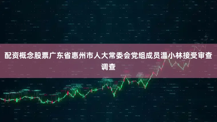 配资概念股票广东省惠州市人大常委会党组成员温小林接受审查调查